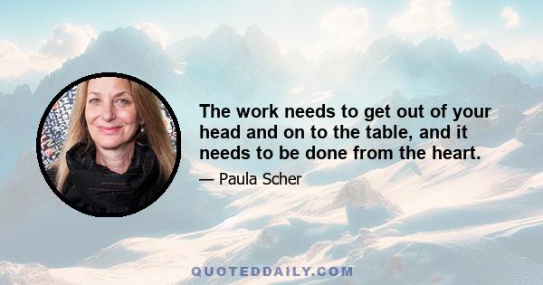 The work needs to get out of your head and on to the table, and it needs to be done from the heart.