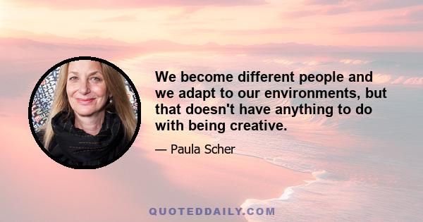 We become different people and we adapt to our environments, but that doesn't have anything to do with being creative.