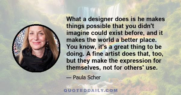 What a designer does is he makes things possible that you didn't imagine could exist before, and it makes the world a better place. You know, it's a great thing to be doing. A fine artist does that, too, but they make