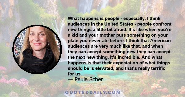 What happens is people - especially, I think, audiences in the United States - people confront new things a little bit afraid. It's like when you're a kid and your mother puts something on your plate you never ate