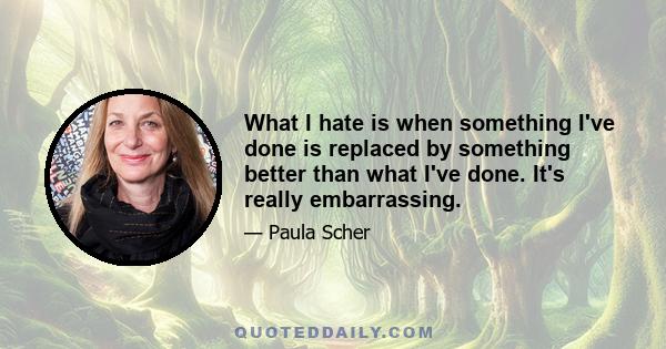 What I hate is when something I've done is replaced by something better than what I've done. It's really embarrassing.