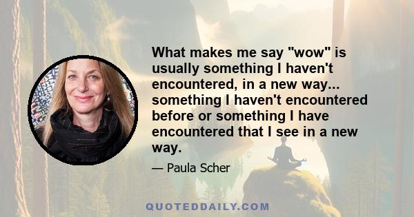 What makes me say wow is usually something I haven't encountered, in a new way... something I haven't encountered before or something I have encountered that I see in a new way.