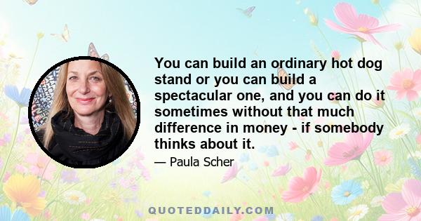 You can build an ordinary hot dog stand or you can build a spectacular one, and you can do it sometimes without that much difference in money - if somebody thinks about it.