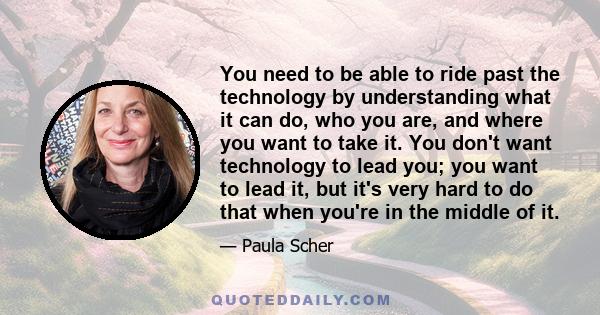 You need to be able to ride past the technology by understanding what it can do, who you are, and where you want to take it. You don't want technology to lead you; you want to lead it, but it's very hard to do that when 