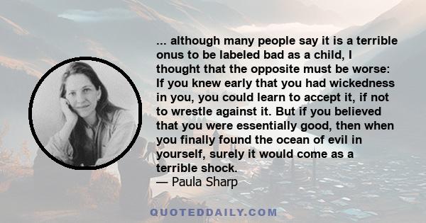 ... although many people say it is a terrible onus to be labeled bad as a child, I thought that the opposite must be worse: If you knew early that you had wickedness in you, you could learn to accept it, if not to