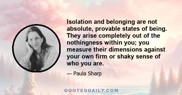 Isolation and belonging are not absolute, provable states of being. They arise completely out of the nothingness within you; you measure their dimensions against your own firm or shaky sense of who you are.