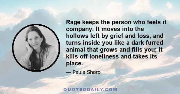 Rage keeps the person who feels it company. It moves into the hollows left by grief and loss, and turns inside you like a dark furred animal that grows and fills you; it kills off loneliness and takes its place.