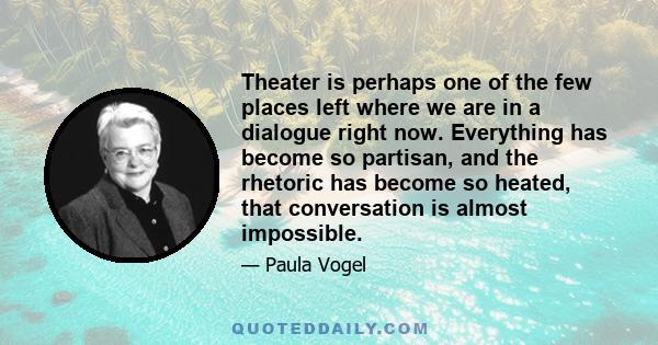 Theater is perhaps one of the few places left where we are in a dialogue right now. Everything has become so partisan, and the rhetoric has become so heated, that conversation is almost impossible.