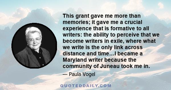 This grant gave me more than memories; it gave me a crucial experience that is formative to all writers: the ability to perceive that we become writers in exile, where what we write is the only link across distance and