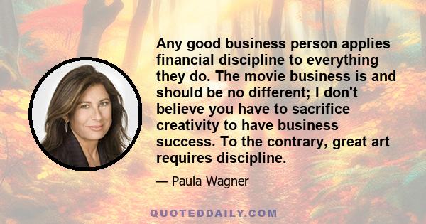 Any good business person applies financial discipline to everything they do. The movie business is and should be no different; I don't believe you have to sacrifice creativity to have business success. To the contrary,