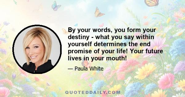 By your words, you form your destiny - what you say within yourself determines the end promise of your life! Your future lives in your mouth!