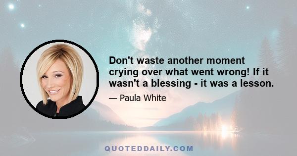 Don't waste another moment crying over what went wrong! If it wasn't a blessing - it was a lesson.