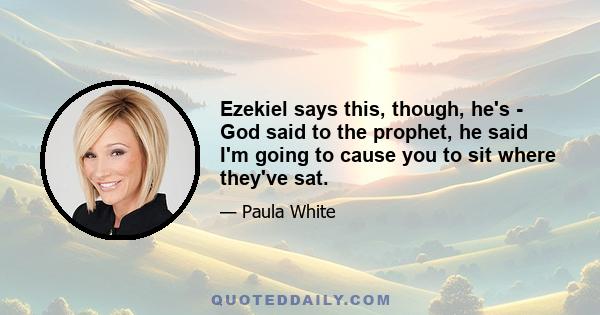 Ezekiel says this, though, he's - God said to the prophet, he said I'm going to cause you to sit where they've sat.