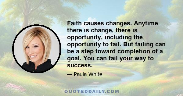 Faith causes changes. Anytime there is change, there is opportunity, including the opportunity to fail. But failing can be a step toward completion of a goal. You can fail your way to success.