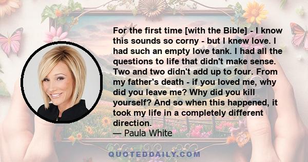 For the first time [with the Bible] - I know this sounds so corny - but I knew love. I had such an empty love tank. I had all the questions to life that didn't make sense. Two and two didn't add up to four. From my