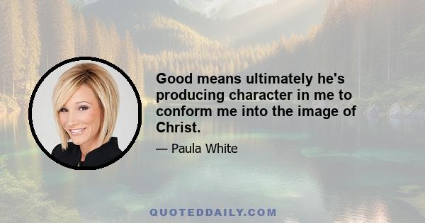 Good means ultimately he's producing character in me to conform me into the image of Christ.