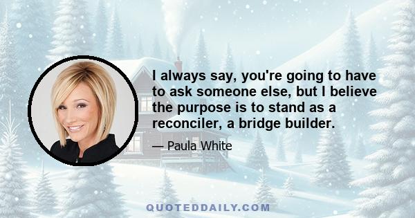 I always say, you're going to have to ask someone else, but I believe the purpose is to stand as a reconciler, a bridge builder.