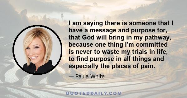 I am saying there is someone that I have a message and purpose for, that God will bring in my pathway, because one thing I'm committed is never to waste my trials in life, to find purpose in all things and especially