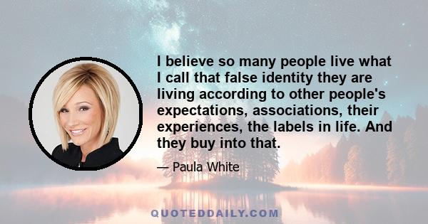 I believe so many people live what I call that false identity they are living according to other people's expectations, associations, their experiences, the labels in life. And they buy into that.