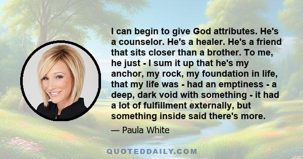 I can begin to give God attributes. He's a counselor. He's a healer. He's a friend that sits closer than a brother. To me, he just - I sum it up that he's my anchor, my rock, my foundation in life, that my life was -