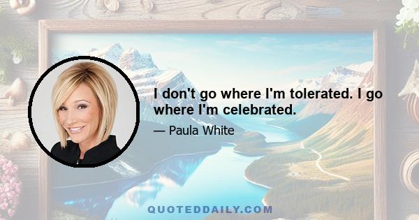 I don't go where I'm tolerated. I go where I'm celebrated.