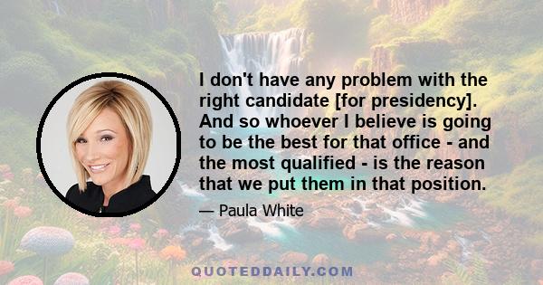 I don't have any problem with the right candidate [for presidency]. And so whoever I believe is going to be the best for that office - and the most qualified - is the reason that we put them in that position.