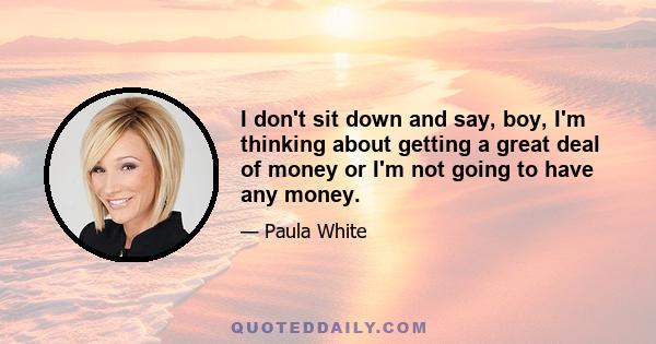 I don't sit down and say, boy, I'm thinking about getting a great deal of money or I'm not going to have any money.