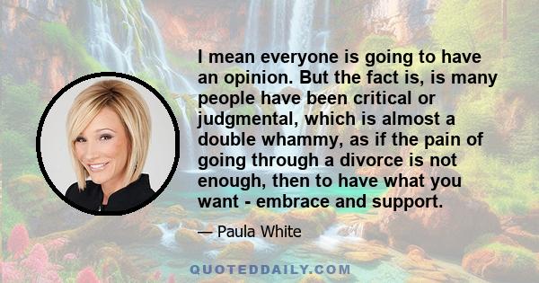 I mean everyone is going to have an opinion. But the fact is, is many people have been critical or judgmental, which is almost a double whammy, as if the pain of going through a divorce is not enough, then to have what