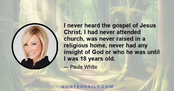 I never heard the gospel of Jesus Christ. I had never attended church, was never raised in a religious home, never had any insight of God or who he was until I was 18 years old.