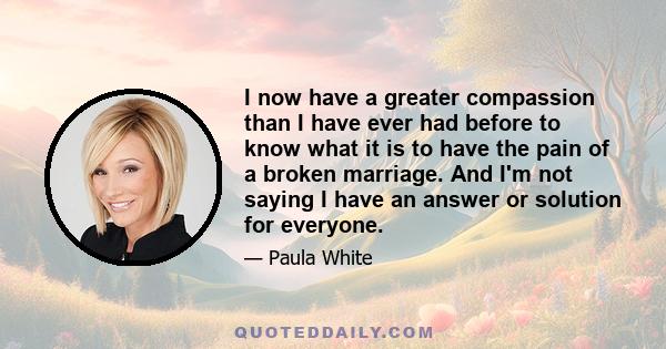 I now have a greater compassion than I have ever had before to know what it is to have the pain of a broken marriage. And I'm not saying I have an answer or solution for everyone.