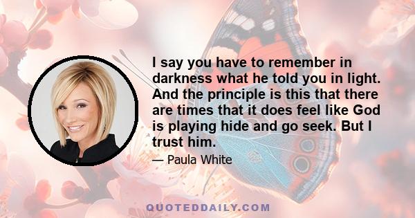 I say you have to remember in darkness what he told you in light. And the principle is this that there are times that it does feel like God is playing hide and go seek. But I trust him.