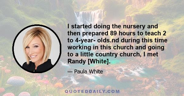 I started doing the nursery and then prepared 89 hours to teach 2 to 4-year- olds.nd during this time working in this church and going to a little country church, I met Randy [White].