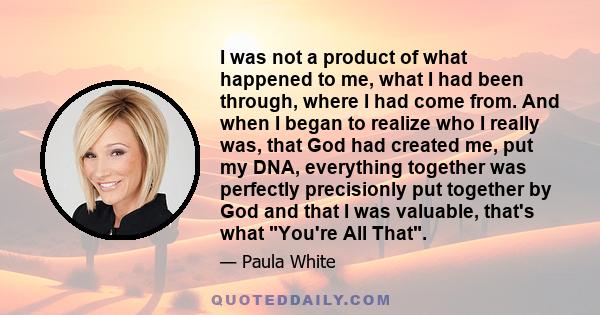 I was not a product of what happened to me, what I had been through, where I had come from. And when I began to realize who I really was, that God had created me, put my DNA, everything together was perfectly