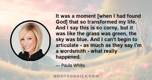 It was a moment [when I had found God] that so transformed my life. And I say this is so corny, but it was like the grass was green, the sky was blue. And I can't begin to articulate - as much as they say I'm a