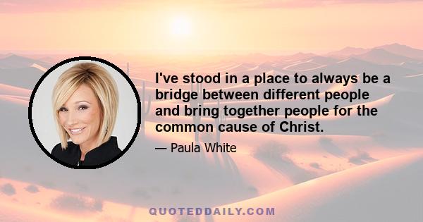 I've stood in a place to always be a bridge between different people and bring together people for the common cause of Christ.