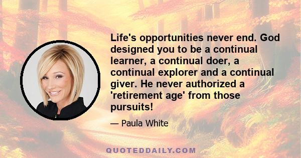 Life's opportunities never end. God designed you to be a continual learner, a continual doer, a continual explorer and a continual giver. He never authorized a 'retirement age' from those pursuits!