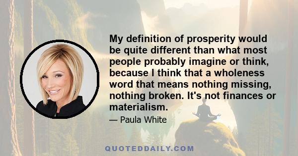 My definition of prosperity would be quite different than what most people probably imagine or think, because I think that a wholeness word that means nothing missing, nothing broken. It's not finances or materialism.