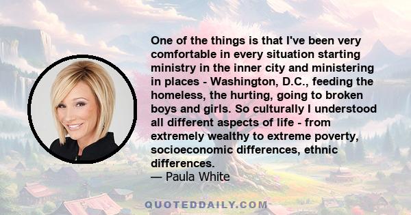 One of the things is that I've been very comfortable in every situation starting ministry in the inner city and ministering in places - Washington, D.C., feeding the homeless, the hurting, going to broken boys and