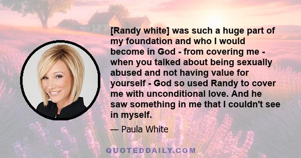 [Randy white] was such a huge part of my foundation and who I would become in God - from covering me - when you talked about being sexually abused and not having value for yourself - God so used Randy to cover me with