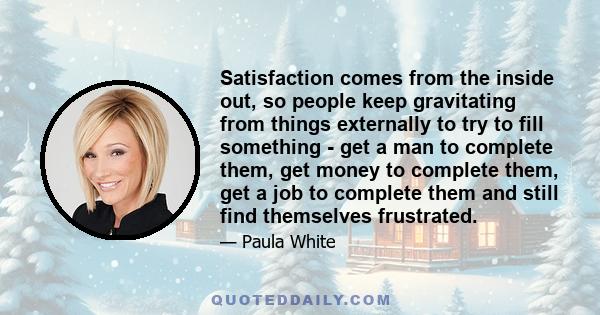 Satisfaction comes from the inside out, so people keep gravitating from things externally to try to fill something - get a man to complete them, get money to complete them, get a job to complete them and still find