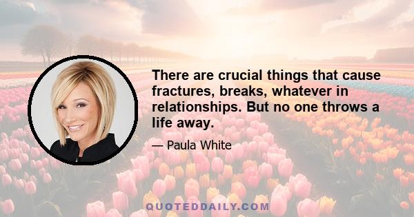 There are crucial things that cause fractures, breaks, whatever in relationships. But no one throws a life away.