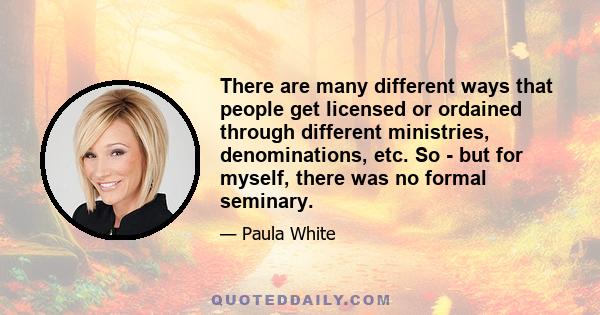 There are many different ways that people get licensed or ordained through different ministries, denominations, etc. So - but for myself, there was no formal seminary.