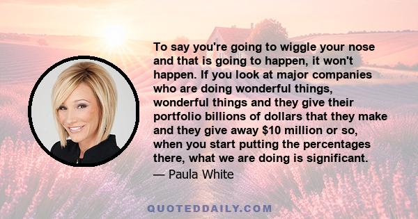 To say you're going to wiggle your nose and that is going to happen, it won't happen. If you look at major companies who are doing wonderful things, wonderful things and they give their portfolio billions of dollars