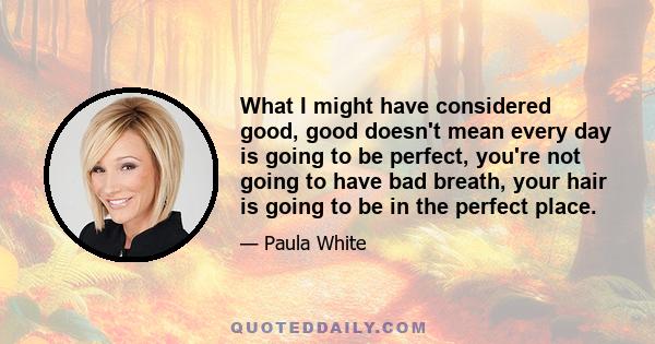 What I might have considered good, good doesn't mean every day is going to be perfect, you're not going to have bad breath, your hair is going to be in the perfect place.