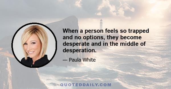 When a person feels so trapped and no options, they become desperate and in the middle of desperation.