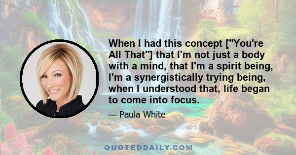 When I had this concept [You're All That] that I'm not just a body with a mind, that I'm a spirit being, I'm a synergistically trying being, when I understood that, life began to come into focus.