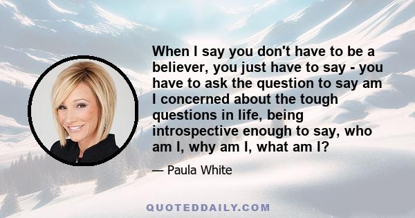 When I say you don't have to be a believer, you just have to say - you have to ask the question to say am I concerned about the tough questions in life, being introspective enough to say, who am I, why am I, what am I?