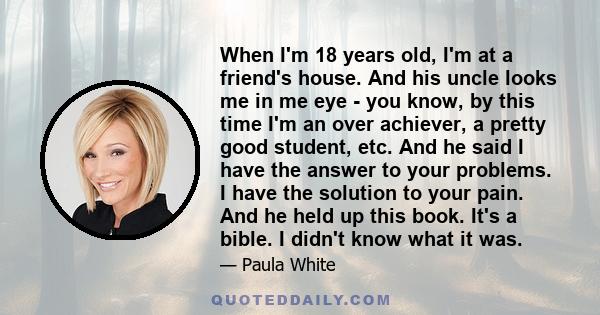 When I'm 18 years old, I'm at a friend's house. And his uncle looks me in me eye - you know, by this time I'm an over achiever, a pretty good student, etc. And he said I have the answer to your problems. I have the