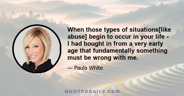 When those types of situations[like abuse] begin to occur in your life - I had bought in from a very early age that fundamentally something must be wrong with me.