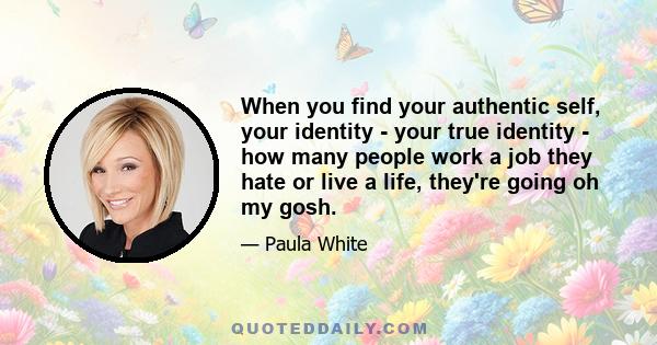 When you find your authentic self, your identity - your true identity - how many people work a job they hate or live a life, they're going oh my gosh.